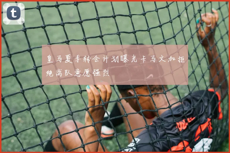 皇马夏季转会计划曝光卡马文加拒绝离队意愿强烈
