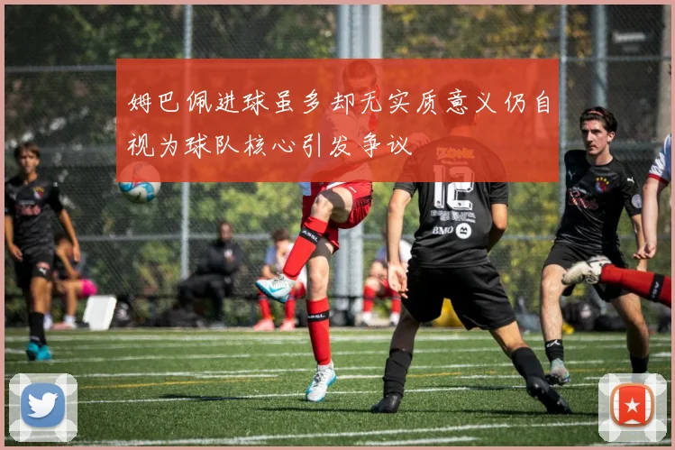 姆巴佩进球虽多却无实质意义仍自视为球队核心引发争议