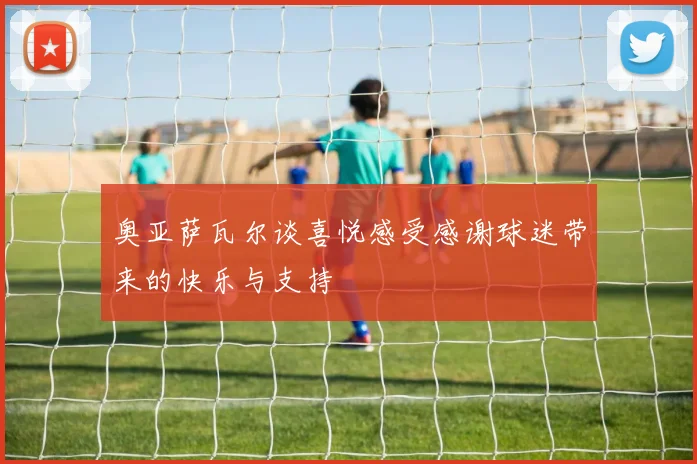 奥亚萨瓦尔谈喜悦感受感谢球迷带来的快乐与支持