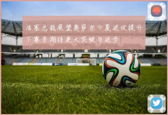 活塞总裁展望奥萨尔今夏进攻提升下赛季期待更大突破与进步