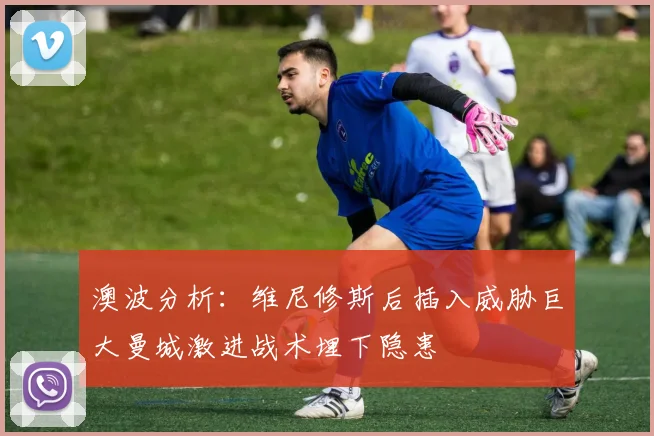 澳波分析：维尼修斯后插入威胁巨大曼城激进战术埋下隐患