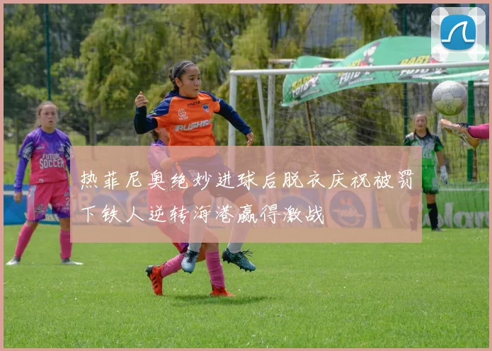 热菲尼奥绝妙进球后脱衣庆祝被罚下铁人逆转海港赢得激战