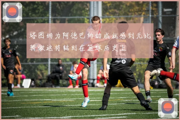 塔图姆为阿德巴约的成就感到无比骄傲这将铭刻在篮球历史上