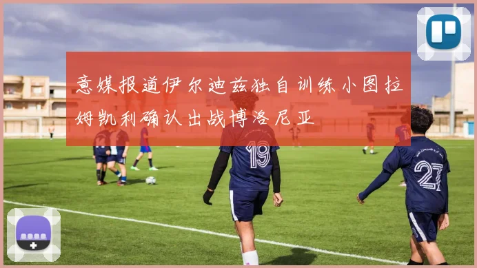 意媒报道伊尔迪兹独自训练小图拉姆凯利确认出战博洛尼亚