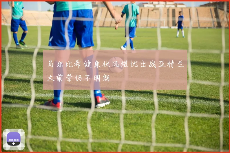 乌尔比希健康状况堪忧出战亚特兰大前景仍不明朗