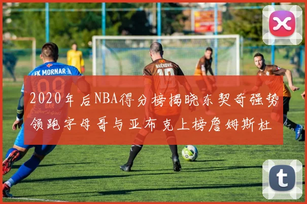 2020年后NBA得分榜揭晓东契奇强势领跑字母哥与亚布克上榜詹姆斯杜兰特库里未入前列