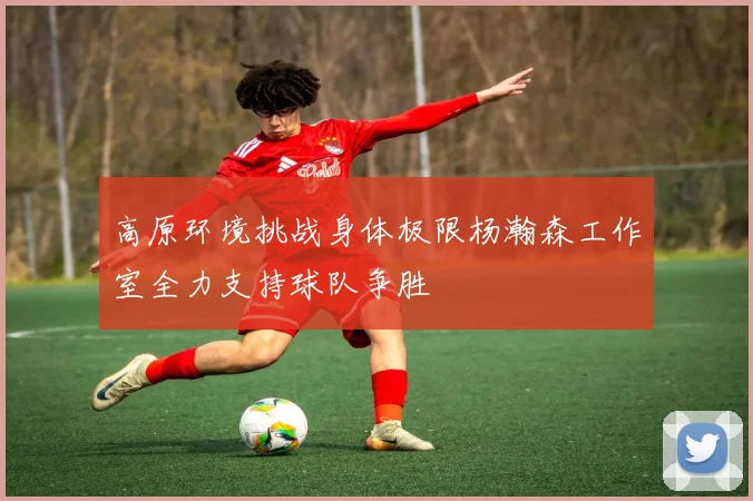 高原环境挑战身体极限杨瀚森工作室全力支持球队争胜