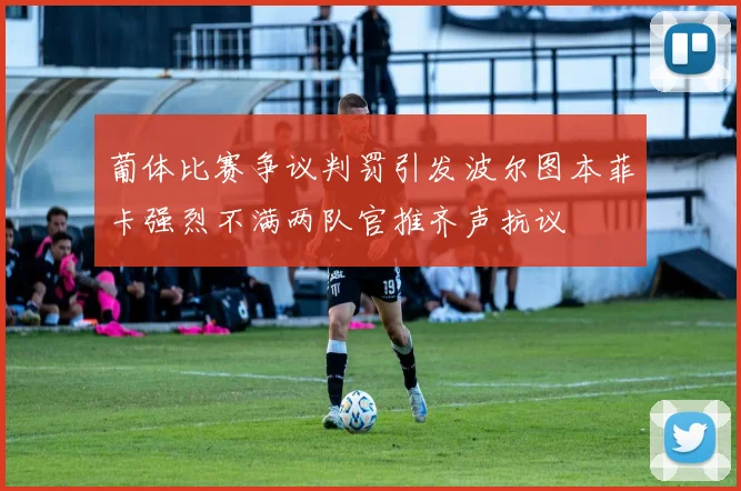 葡体比赛争议判罚引发波尔图本菲卡强烈不满两队官推齐声抗议