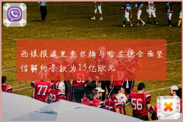 西媒报道里克尔梅与哈兰德会面坚信解约条款为15亿欧元