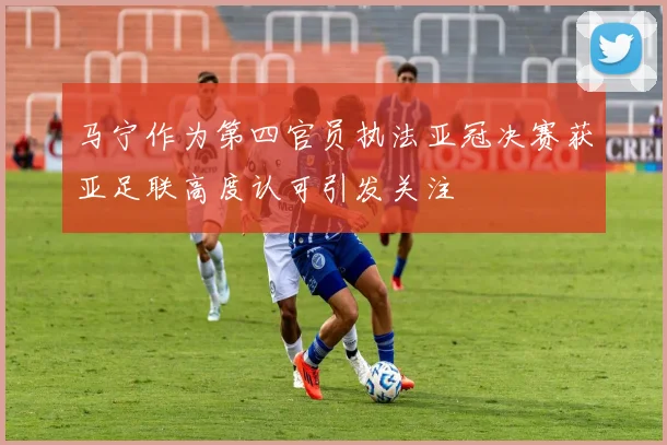 马宁作为第四官员执法亚冠决赛获亚足联高度认可引发关注