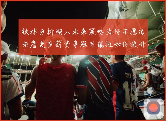铁林分析湖人未来策略为何不愿给老詹更多薪资争冠可能性如何提升