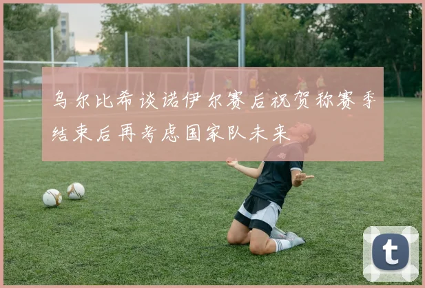 乌尔比希谈诺伊尔赛后祝贺称赛季结束后再考虑国家队未来