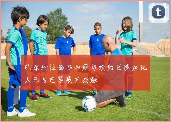 巴尔科拉面临加薪与续约困境经纪人已与巴萨展开接触
