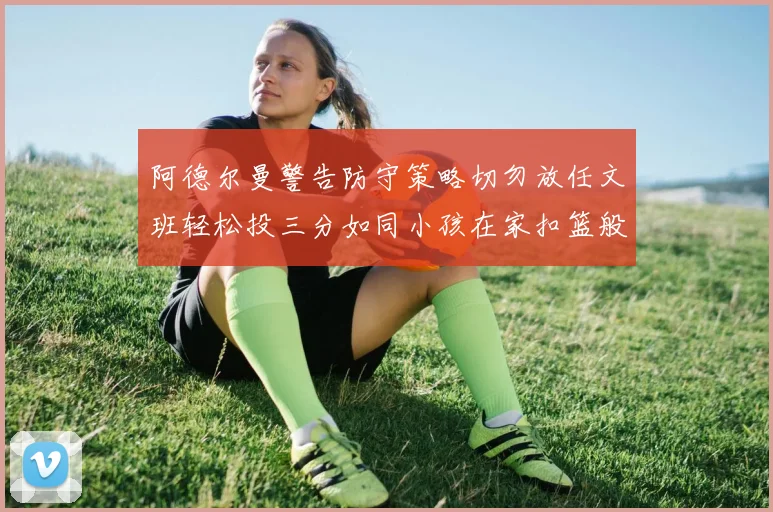 阿德尔曼警告防守策略切勿放任文班轻松投三分如同小孩在家扣篮般轻松