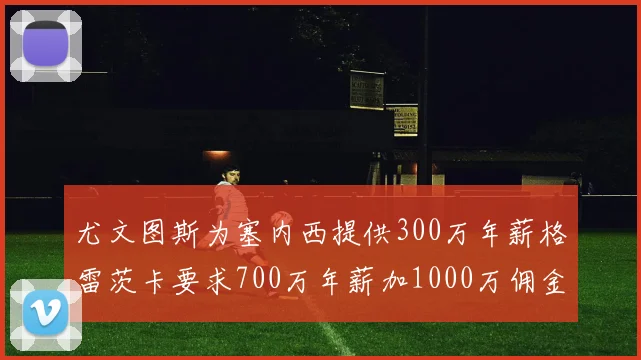 尤文图斯为塞内西提供300万年薪格雷茨卡要求700万年薪加1000万佣金