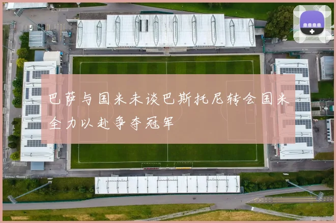 巴萨与国米未谈巴斯托尼转会国米全力以赴争夺冠军