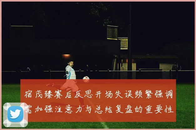 宿茂臻赛后反思开场失误频繁强调需加强注意力与总结复盘的重要性