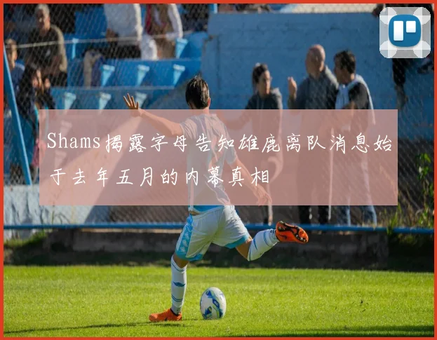 Shams揭露字母告知雄鹿离队消息始于去年五月的内幕真相