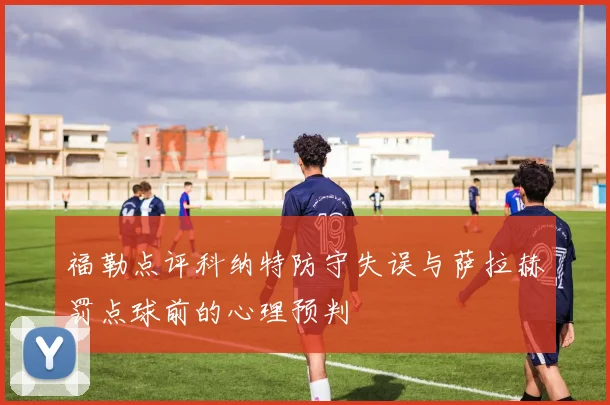 福勒点评科纳特防守失误与萨拉赫罚点球前的心理预判