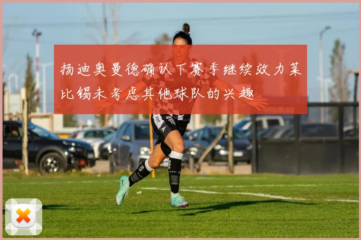 扬迪奥曼德确认下赛季继续效力莱比锡未考虑其他球队的兴趣