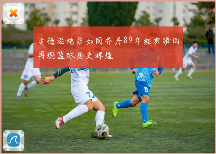 古德温绝杀如同乔丹89年经典瞬间再现篮球历史辉煌