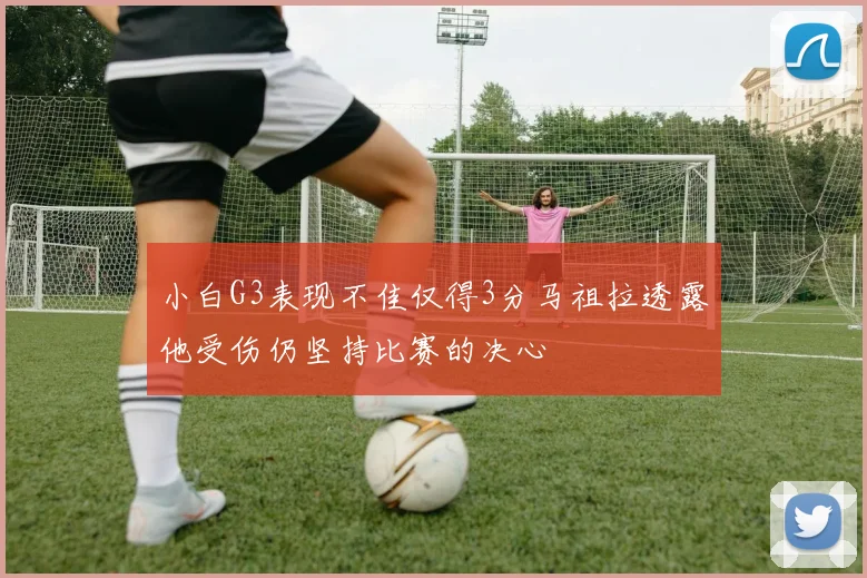 小白G3表现不佳仅得3分马祖拉透露他受伤仍坚持比赛的决心