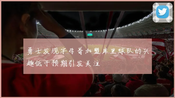 勇士发现字母哥加盟库里球队的兴趣低于预期引发关注