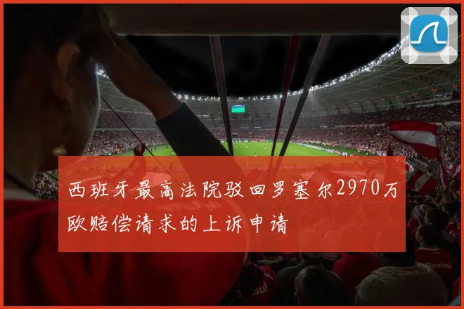 西班牙最高法院驳回罗塞尔2970万欧赔偿请求的上诉申请