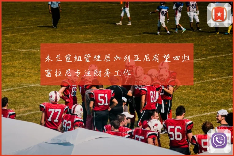 米兰重组管理层加利亚尼有望回归富拉尼专注财务工作