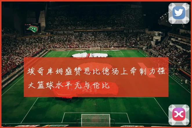 埃奇库姆盛赞恩比德场上牵制力强大篮球水平无与伦比