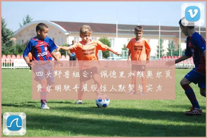 四头野兽组合：佩德里加维奥尔莫费尔明联手展现惊人默契与实力
