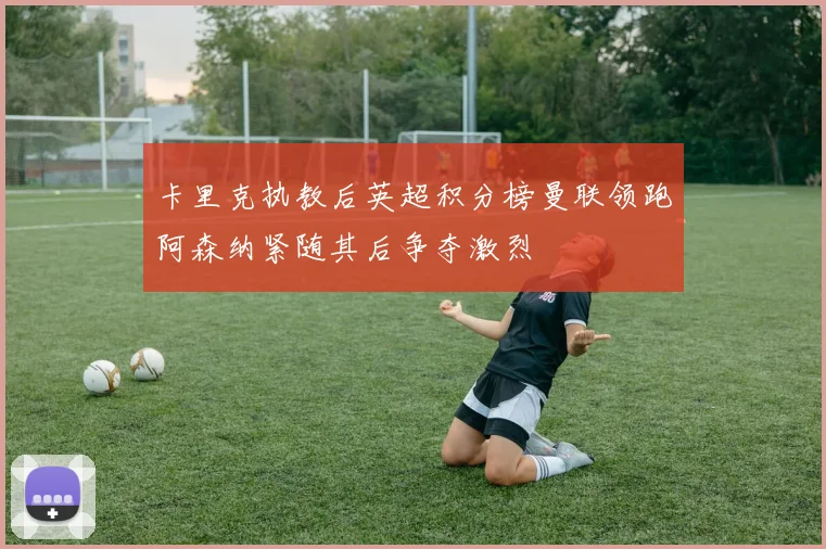 卡里克执教后英超积分榜曼联领跑阿森纳紧随其后争夺激烈