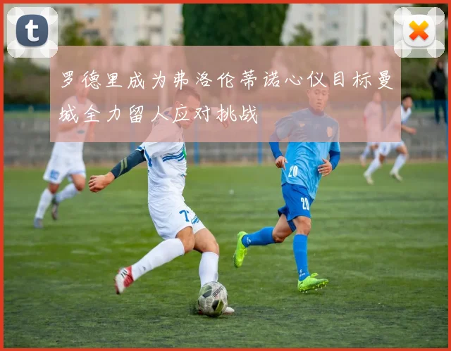 罗德里成为弗洛伦蒂诺心仪目标曼城全力留人应对挑战