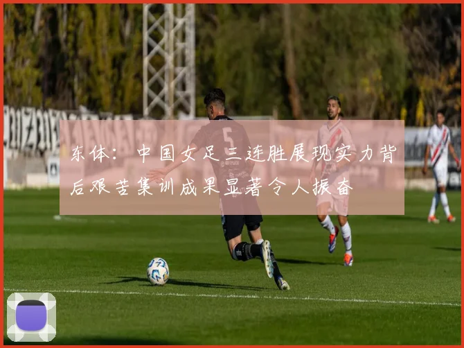 东体：中国女足三连胜展现实力背后艰苦集训成果显著令人振奋