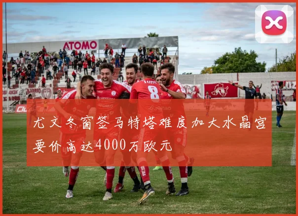 尤文冬窗签马特塔难度加大水晶宫要价高达4000万欧元