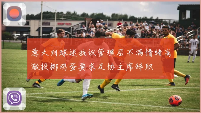 意大利球迷抗议管理层不满情绪高涨投掷鸡蛋要求足协主席辞职
