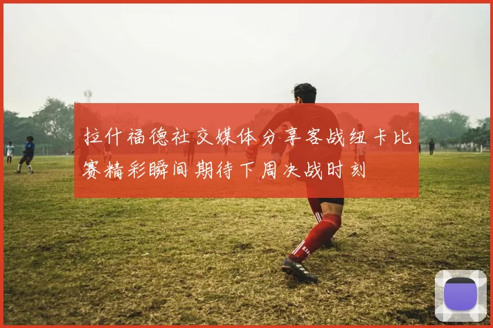 拉什福德社交媒体分享客战纽卡比赛精彩瞬间期待下周决战时刻