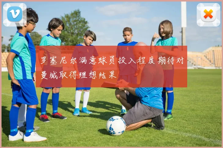 罗塞尼尔满意球员投入程度期待对曼城取得理想结果