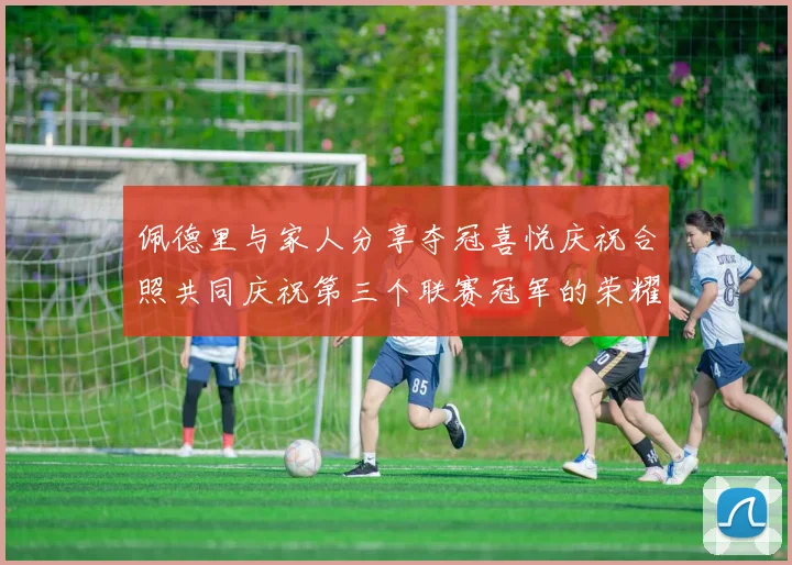 佩德里与家人分享夺冠喜悦庆祝合照共同庆祝第三个联赛冠军的荣耀时刻